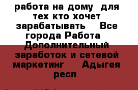 работа на дому  для тех кто хочет зарабатывать. - Все города Работа » Дополнительный заработок и сетевой маркетинг   . Адыгея респ.